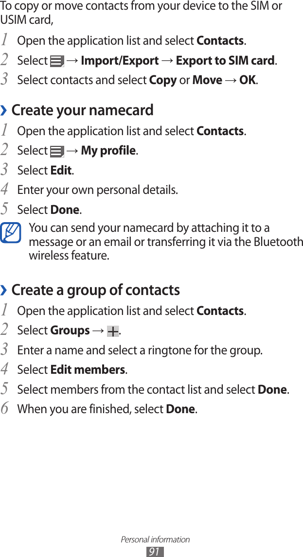 Personal information91To copy or move contacts from your device to the SIM or USIM card,Open the application list and select 1 Contacts.Select 2  → Import/Export → Export to SIM card.Select contacts and select 3 Copy or Move → OK.Create your namecard ›Open the application list and select 1 Contacts.Select 2  → My profile.Select 3 Edit.Enter your own personal details.4 Select 5 Done.You can send your namecard by attaching it to a message or an email or transferring it via the Bluetooth wireless feature.Create a group of contacts ›Open the application list and select 1 Contacts.Select 2 Groups →  .Enter a name and select a ringtone for the group.3 Select 4 Edit members.Select members from the contact list and select 5 Done.When you are finished, select 6 Done.