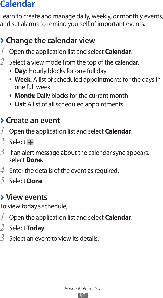 Personal information92CalendarLearn to create and manage daily, weekly, or monthly events, and set alarms to remind yourself of important events. Change the calendar view ›Open the application list and select 1 Calendar.Select a view mode from the top of the calendar.2 Day ●: Hourly blocks for one full dayWeek ●: A list of scheduled appointments for the days in one full weekMonth ●: Daily blocks for the current monthList ●: A list of all scheduled appointmentsCreate an event ›Open the application list and select 1 Calendar.Select 2 .If an alert message about the calendar sync appears, 3 select Done.Enter the details of the event as required.4 Select 5 Done.View events ›To view today’s schedule,Open the application list and select 1 Calendar.Select 2 Today.Select an event to view its details.3 