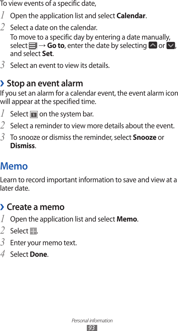 Personal information93To view events of a specific date,Open the application list and select 1 Calendar.Select a date on the calendar.2 To move to a specific day by entering a date manually, select   → Go to, enter the date by selecting   or  , and select Set.Select an event to view its details.3 Stop an event alarm ›If you set an alarm for a calendar event, the event alarm icon will appear at the specified time.Select 1  on the system bar.Select a reminder to view more details about the event.2 To snooze or dismiss the reminder, select 3 Snooze or Dismiss.MemoLearn to record important information to save and view at a later date.Create a memo ›Open the application list and select 1 Memo.Select 2 .Enter your memo text.3 Select 4 Done.