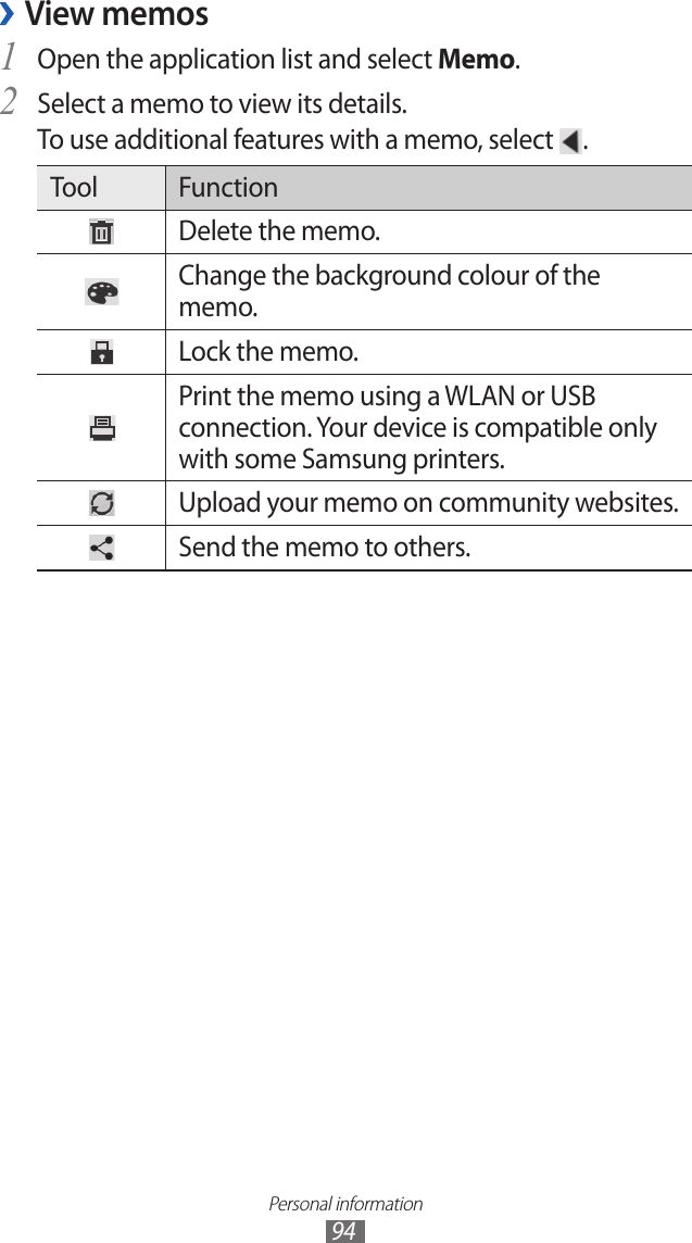 Personal information94View memos ›Open the application list and select 1 Memo.Select a memo to view its details.2 To use additional features with a memo, select  .Tool FunctionDelete the memo.Change the background colour of the memo.Lock the memo.Print the memo using a WLAN or USB connection. Your device is compatible only with some Samsung printers.Upload your memo on community websites.Send the memo to others.