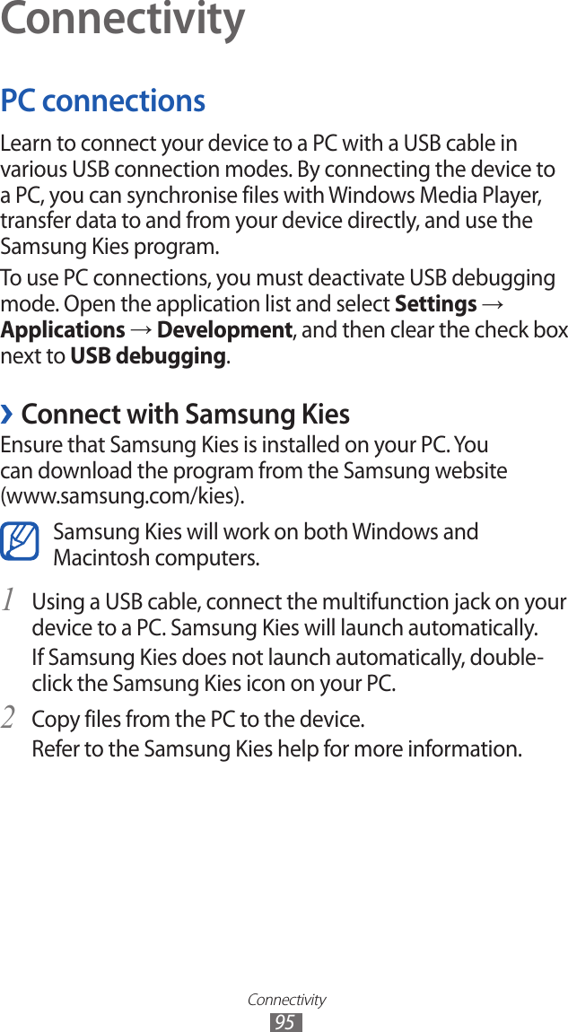 Connectivity95ConnectivityPC connectionsLearn to connect your device to a PC with a USB cable in various USB connection modes. By connecting the device to a PC, you can synchronise files with Windows Media Player, transfer data to and from your device directly, and use the Samsung Kies program.To use PC connections, you must deactivate USB debugging mode. Open the application list and select Settings → Applications → Development, and then clear the check box next to USB debugging. ›Connect with Samsung KiesEnsure that Samsung Kies is installed on your PC. You can download the program from the Samsung website (www.samsung.com/kies).Samsung Kies will work on both Windows and Macintosh computers.Using a USB cable, connect the multifunction jack on your 1 device to a PC. Samsung Kies will launch automatically.If Samsung Kies does not launch automatically, double-click the Samsung Kies icon on your PC.Copy files from the PC to the device.2 Refer to the Samsung Kies help for more information.