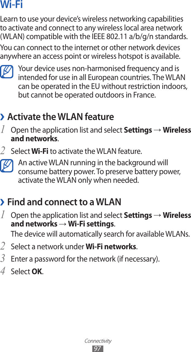 Connectivity97Wi-FiLearn to use your device’s wireless networking capabilities to activate and connect to any wireless local area network (WLAN) compatible with the IEEE 802.11 a/b/g/n standards.You can connect to the internet or other network devices anywhere an access point or wireless hotspot is available.Your device uses non-harmonised frequency and is intended for use in all European countries. The WLAN can be operated in the EU without restriction indoors, but cannot be operated outdoors in France. ›Activate the WLAN featureOpen the application list and select 1 Settings → Wireless and networks.Select2  Wi-Fi to activate the WLAN feature.An active WLAN running in the background will consume battery power. To preserve battery power, activate the WLAN only when needed.Find and connect to a WLAN ›Open the application list and select 1 Settings → Wireless and networks → Wi-Fi settings. The device will automatically search for available WLANs. Select a network under 2 Wi-Fi networks.Enter a password for the network (if necessary).3 Select 4 OK.