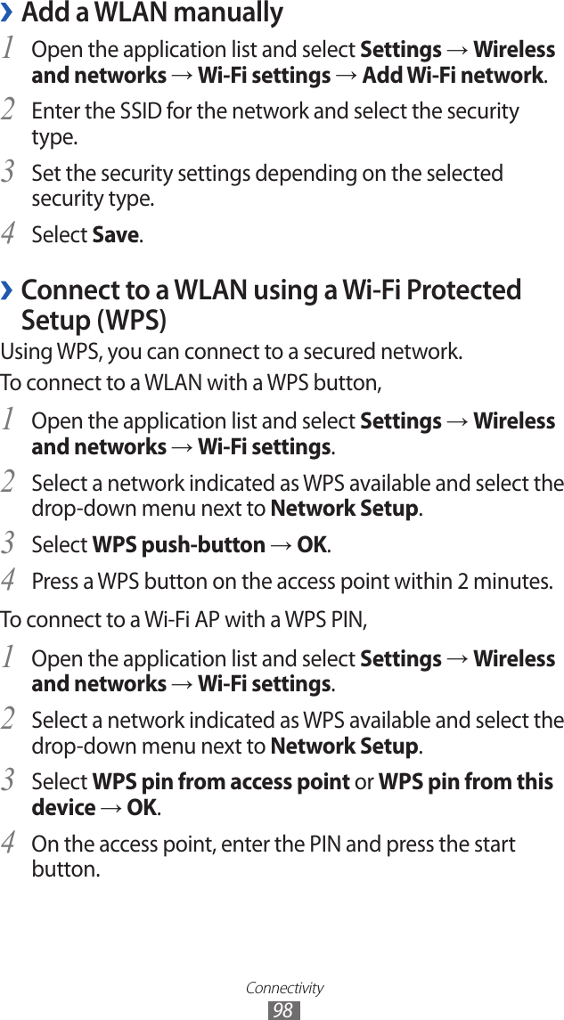 Connectivity98Add a WLAN manually ›Open the application list and select 1 Settings → Wireless and networks → Wi-Fi settings → Add Wi-Fi network.Enter the SSID for the network and select the security 2 type. Set the security settings depending on the selected 3 security type.Select 4 Save. ›Connect to a WLAN using a Wi-Fi Protected Setup (WPS)Using WPS, you can connect to a secured network. To connect to a WLAN with a WPS button,Open the application list and select 1 Settings → Wireless and networks → Wi-Fi settings.Select a network indicated as WPS available and select the 2 drop-down menu next to Network Setup.Select 3 WPS push-button → OK.Press a WPS button on the access point within 2 minutes.4 To connect to a Wi-Fi AP with a WPS PIN,Open the application list and select 1 Settings → Wireless and networks → Wi-Fi settings.Select a network indicated as WPS available and select the 2 drop-down menu next to Network Setup.Select 3 WPS pin from access point or WPS pin from this device → OK.On the access point, enter the PIN and press the start 4 button.