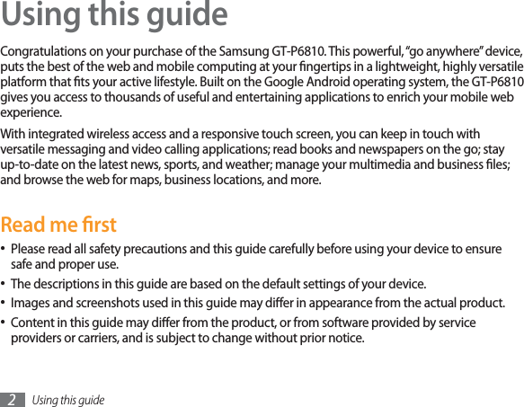 Using this guide2Using this guideCongratulations on your purchase of the Samsung GT-P6810. This powerful, “go anywhere” device, puts the best of the web and mobile computing at your ngertips in a lightweight, highly versatile platform that ts your active lifestyle. Built on the Google Android operating system, the GT-P6810 gives you access to thousands of useful and entertaining applications to enrich your mobile web experience. With integrated wireless access and a responsive touch screen, you can keep in touch with versatile messaging and video calling applications; read books and newspapers on the go; stay up-to-date on the latest news, sports, and weather; manage your multimedia and business les; and browse the web for maps, business locations, and more.Read me rstPlease read all safety precautions and this guide carefully before using your device to ensure safe and proper use.The descriptions in this guide are based on the default settings of your device. Images and screenshots used in this guide may dier in appearance from the actual product.Content in this guide may dier from the product, or from software provided by service providers or carriers, and is subject to change without prior notice. 
