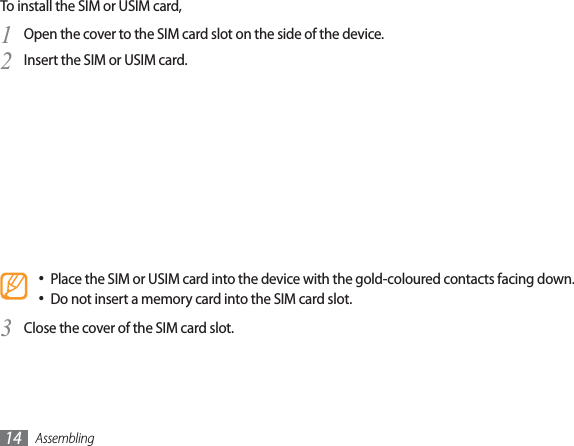 Assembling14To install the SIM or USIM card,Open the cover to the SIM card slot on the side of the device.1Insert the SIM or USIM card.2Place the SIM or USIM card into the device with the gold-coloured contacts facing down.Do not insert a memory card into the SIM card slot.Close the cover of the SIM card slot.3