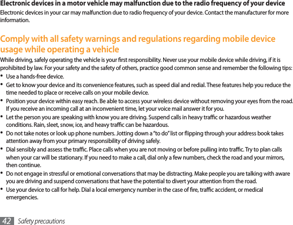 Safety precautions42Electronic devices in a motor vehicle may malfunction due to the radio frequency of your deviceElectronic devices in your car may malfunction due to radio frequency of your device. Contact the manufacturer for more information.Comply with all safety warnings and regulations regarding mobile device usage while operating a vehicleWhile driving, safely operating the vehicle is your rst responsibility. Never use your mobile device while driving, if it is prohibited by law. For your safety and the safety of others, practice good common sense and remember the following tips:Use a hands-free device.Get to know your device and its convenience features, such as speed dial and redial. These features help you reduce the time needed to place or receive calls on your mobile device.Position your device within easy reach. Be able to access your wireless device without removing your eyes from the road. If you receive an incoming call at an inconvenient time, let your voice mail answer it for you.Let the person you are speaking with know you are driving. Suspend calls in heavy trac or hazardous weather conditions. Rain, sleet, snow, ice, and heavy trac can be hazardous.Do not take notes or look up phone numbers. Jotting down a “to do” list or ipping through your address book takes attention away from your primary responsibility of driving safely.Dial sensibly and assess the trac. Place calls when you are not moving or before pulling into trac. Try to plan calls when your car will be stationary. If you need to make a call, dial only a few numbers, check the road and your mirrors, then continue.Do not engage in stressful or emotional conversations that may be distracting. Make people you are talking with aware you are driving and suspend conversations that have the potential to divert your attention from the road.Use your device to call for help. Dial a local emergency number in the case of re, trac accident, or medical emergencies.