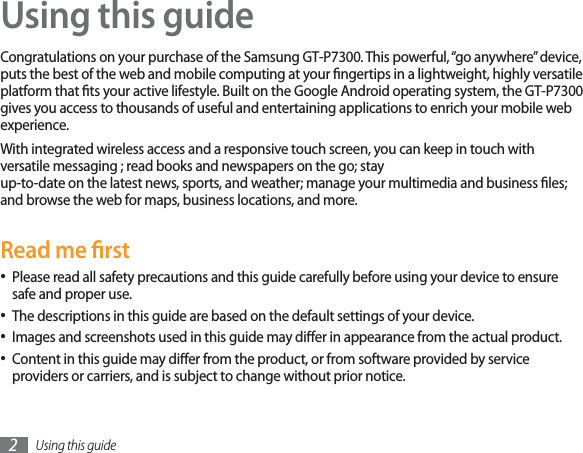 Using this guide2Using this guideCongratulations on your purchase of the Samsung GT-P7300. This powerful, “go anywhere” device, puts the best of the web and mobile computing at your ngertips in a lightweight, highly versatile platform that ts your active lifestyle. Built on the Google Android operating system, the GT-P7300 gives you access to thousands of useful and entertaining applications to enrich your mobile web experience. With integrated wireless access and a responsive touch screen, you can keep in touch with versatile messaging ; read books and newspapers on the go; stayup-to-date on the latest news, sports, and weather; manage your multimedia and business les; and browse the web for maps, business locations, and more.Read me rstPlease read all safety precautions and this guide carefully before using your device to ensure safe and proper use.The descriptions in this guide are based on the default settings of your device. Images and screenshots used in this guide may dier in appearance from the actual product.Content in this guide may dier from the product, or from software provided by service providers or carriers, and is subject to change without prior notice. 