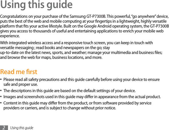 Using this guide2Using this guideCongratulations on your purchase of the Samsung GT-P7300B. This powerful, “go anywhere” device, puts the best of the web and mobile computing at your ngertips in a lightweight, highly versatile platform that ts your active lifestyle. Built on the Google Android operating system, the GT-P7300B gives you access to thousands of useful and entertaining applications to enrich your mobile web experience. With integrated wireless access and a responsive touch screen, you can keep in touch with versatile messaging ; read books and newspapers on the go; stayup-to-date on the latest news, sports, and weather; manage your multimedia and business les; and browse the web for maps, business locations, and more.Read me rstPlease read all safety precautions and this guide carefully before using your device to ensure safe and proper use.The descriptions in this guide are based on the default settings of your device. Images and screenshots used in this guide may dier in appearance from the actual product.Content in this guide may dier from the product, or from software provided by service providers or carriers, and is subject to change without prior notice. 