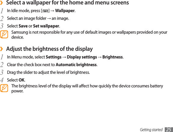 Getting started 25Select a wallpaper for the home and menu screens›In Idle mode, press [1]ĺWallpaper.Select an image folder 2ĺ an image.Select 3Save or Set wallpaper.Samsung is not responsible for any use of default images or wallpapers provided on your device.Adjust the brightness of the display›In Menu mode, select 1SettingsĺDisplay settingsĺBrightness.Clear the check box next to 2Automatic brightness.Drag the slider3to adjust the level of brightness.Select 4OK.The brightness level of the display will aect how quickly the device consumes battery power.