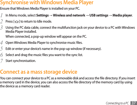 Connecting to a PC 37Synchronise with Windows Media PlayerEnsure that Windows Media Player is installed on your PC.In Menu mode, select 1SettingsĺWireless and networkĺUSB settingsĺMedia player.Press [2] to return to Idle mode.Using the PC data cable, connect the multifunction jack on your device to a PC with Windows 3Media Player installed.When connected, a pop-up window will appear on the PC.Open Windows Media Player to synchronise music les.4Edit or enter your device’s name in the pop-up window (if necessary).5Select and drag the music les you want to the sync list.6Start synchronisation.7Connect as a mass storage deviceYou can connect your device to a PC as a removable disk and access the le directory. If you insert a memory card in the device, you can also access the le directory of the memory card by using the device as a memory card reader.