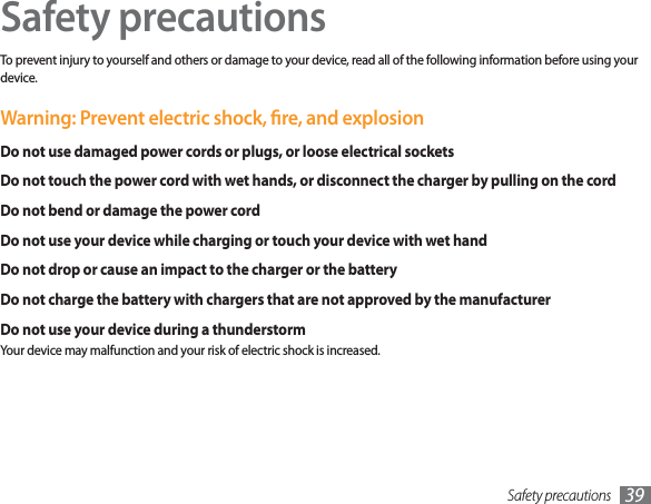 Safety precautions 39Safety precautionsTo prevent injury to yourself and others or damage to your device, read all of the following information before using your device.Warning: Prevent electric shock, re, and explosionDo not use damaged power cords or plugs, or loose electrical socketsDo not touch the power cord with wet hands, or disconnect the charger by pulling on the cordDo not bend or damage the power cordDo not use your device while charging or touch your device with wet handDo not drop or cause an impact to the charger or the batteryDo not charge the battery with chargers that are not approved by the manufacturerDo not use your device during a thunderstormYour device may malfunction and your risk of electric shock is increased.