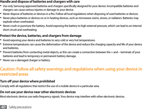 Safety precautions40Handle and dispose of batteries and chargers with careUse only Samsung-approved batteries and chargers specically designed for your device. Incompatible batteries and chargers can cause serious injuries or damage to your device.Never dispose of batteries or devices in a re. Follow all local regulations when disposing of used batteries or devices.Never place batteries or devices on or in heating devices, such as microwave ovens, stoves, or radiators. Batteries may explode when overheated.Never crush or puncture the battery. Avoid exposing the battery to high external pressure, which can lead to an internal short circuit and overheating.Protect the device, batteries, and chargers from damageAvoid exposing your device and batteries to very cold or very hot temperatures.Extreme temperatures can cause the deformation of the device and reduce the charging capacity and life of your device and batteries.Prevent batteries from contacting metal objects, as this can create a connection between the + and – terminals of your batteries and lead to temporary or permanent battery damage.Never use a damaged charger or battery.Caution: Follow all safety warnings and regulations when using your device in restricted areasTurn o your device where prohibitedComply with all regulations that restrict the use of a mobile device in a particular area.Do not use your device near other electronic devicesMost electronic devices use radio frequency signals. Your device may interfere with other electronic devices.