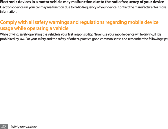 Safety precautions42Electronic devices in a motor vehicle may malfunction due to the radio frequency of your deviceElectronic devices in your car may malfunction due to radio frequency of your device. Contact the manufacturer for more information.Comply with all safety warnings and regulations regarding mobile device usage while operating a vehicleWhile driving, safely operating the vehicle is your rst responsibility. Never use your mobile device while driving, if it is prohibited by law. For your safety and the safety of others, practice good common sense and remember the following tips: