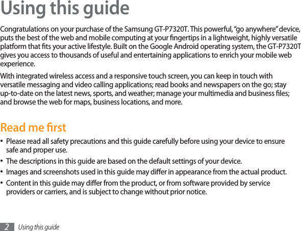 Using this guide2Using this guideCongratulations on your purchase of the Samsung GT-P7320T. This powerful, “go anywhere” device, puts the best of the web and mobile computing at your ngertips in a lightweight, highly versatile platform that ts your active lifestyle. Built on the Google Android operating system, the GT-P7320T gives you access to thousands of useful and entertaining applications to enrich your mobile web experience. With integrated wireless access and a responsive touch screen, you can keep in touch with versatile messaging and video calling applications; read books and newspapers on the go; stay up-to-date on the latest news, sports, and weather; manage your multimedia and business les; and browse the web for maps, business locations, and more.Read me rstPlease read all safety precautions and this guide carefully before using your device to ensure safe and proper use.The descriptions in this guide are based on the default settings of your device. Images and screenshots used in this guide may dier in appearance from the actual product.Content in this guide may dier from the product, or from software provided by service providers or carriers, and is subject to change without prior notice. 