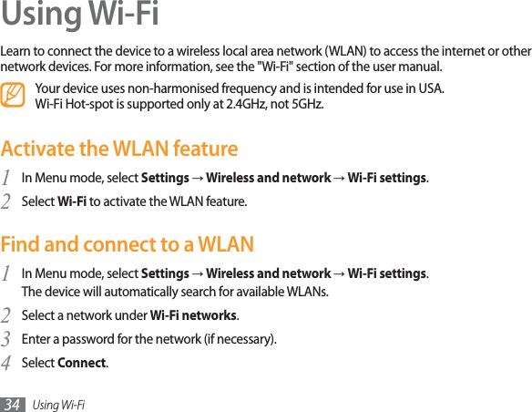 Using Wi-Fi34Using Wi-FiLearn to connect the device to a wireless local area network (WLAN) to access the internet or other network devices. For more information, see the &quot;Wi-Fi&quot; section of the user manual.Your device uses non-harmonised frequency and is intended for use in USA. Wi-Fi Hot-spot is supported only at 2.4GHz, not 5GHz. Activate the WLAN featureIn Menu mode, select 1SettingsĺWireless and network ĺWi-Fi settings.Select 2Wi-Fi to activate the WLAN feature.Find and connect to a WLANIn Menu mode, select 1SettingsĺWireless and network ĺWi-Fi settings.The device will automatically search for available WLANs. Select a network under 2Wi-Fi networks.Enter a password for the network (if necessary).3Select 4Connect.