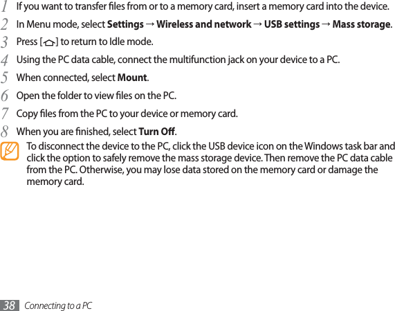 Connecting to a PC38If you want to transfer les from or to a memory card, insert a memory card into the device.1In Menu mode, select 2SettingsĺWireless and networkĺUSB settingsĺMass storage.Press [3] to return to Idle mode.Using the PC data cable, connect the multifunction jack on your device to a PC.4When connected, select 5Mount.Open the folder to view les on the PC.6Copy les from the PC to your device or memory card.7When you are nished, select 8Turn O.To disconnect the device to the PC, click the USB device icon on the Windows task bar and click the option to safely remove the mass storage device. Then remove the PC data cable from the PC. Otherwise, you may lose data stored on the memory card or damage the memory card.