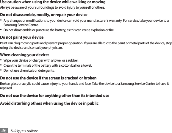 Safety precautions46Use caution when using the device while walking or movingAlways be aware of your surroundings to avoid injury to yourself or others.Do not disassemble, modify, or repair your deviceAny changes or modications to your device can void your manufacturer’s warranty. For service, take your device to a Samsung Service Centre.Do not disassemble or puncture the battery, as this can cause explosion or re.Do not paint your devicePaint can clog moving parts and prevent proper operation. If you are allergic to the paint or metal parts of the device, stop using the device and consult your physician.When cleaning your device:Wipe your device or charger with a towel or a rubber.Clean the terminals of the battery with a cotton ball or a towel.Do not use chemicals or detergents.Do not use the device if the screen is cracked or brokenBroken glass or acrylic could cause injury to your hands and face. Take the device to a Samsung Service Centre to have it repaired.Do not use the device for anything other than its intended useAvoid disturbing others when using the device in public