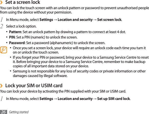 Getting started26Set a screen lock›You can lock the touch screen with an unlock pattern or password to prevent unauthorised people from using the device without your permission.In Menu mode, select 1SettingsĺLocation and securityĺSet screen lock.Select a lock option.2Pattern : Set an unlock pattern by drawing a pattern to connect at least 4 dot.PIN : Set a PIN (numeric) to unlock the screen.Password : Set a password (alphanumeric) to unlock the screen.Once you set a screen lock, your device will require an unlock code each time you turn it on or unlock the touch screen.If you forget your PIN or password, bring your device to a Samsung Service Centre to reset it. Before bringing your device to a Samsung Service Centre, remember to make backup copies of all important data stored on your device.Samsung is not responsible for any loss of security codes or private information or other damages caused by illegal software.Lock your SIM or USIM card›You can lock your device by activating the PIN supplied with your SIM or USIM card.In Menu mode, select 1SettingsĺLocation and securityĺSet up SIM card lock.