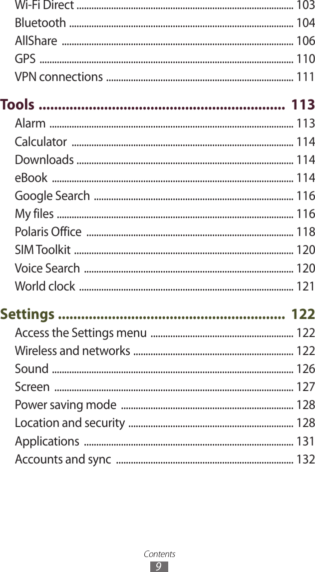 Contents9Wi-Fi Direct ........................................................................................ 103Bluetooth  ........................................................................................... 104AllShare  .............................................................................................. 106GPS  ....................................................................................................... 110VPN connections  ............................................................................ 111Tools  ................................................................  113Alarm  ................................................................................................... 113Calculator  .......................................................................................... 114Downloads  ........................................................................................ 114eBook  .................................................................................................. 114Google Search  ................................................................................. 116My files  ................................................................................................ 116Polaris Office  .................................................................................... 118SIM Toolkit  ......................................................................................... 120Voice Search  ..................................................................................... 120World clock  ....................................................................................... 121Settings  ...........................................................  122Access the Settings menu  .......................................................... 122Wireless and networks  ................................................................. 122Sound  .................................................................................................. 126Screen  ................................................................................................. 127Power saving mode  ...................................................................... 128Location and security  ................................................................... 128Applications  ..................................................................................... 131Accounts and sync  ........................................................................ 132