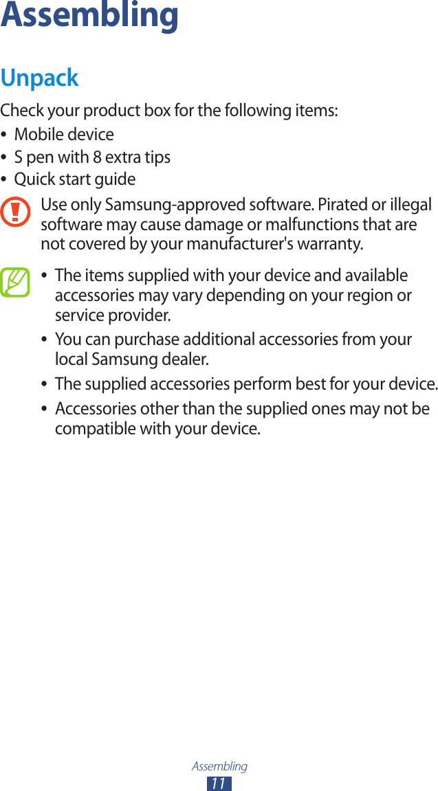 Assembling11AssemblingUnpackCheck your product box for the following items:Mobile device ●S pen with 8 extra tips ●Quick start guide ●Use only Samsung-approved software. Pirated or illegal software may cause damage or malfunctions that are not covered by your manufacturer's warranty.The items supplied with your device and available  ●accessories may vary depending on your region or service provider.You can purchase additional accessories from your  ●local Samsung dealer.The supplied accessories perform best for your device. ●Accessories other than the supplied ones may not be  ●compatible with your device.