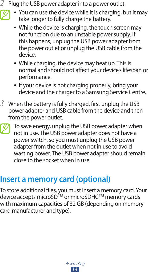Assembling14Plug the USB power adapter into a power outlet.2 You can use the device while it is charging, but it may  ●take longer to fully charge the battery.While the device is charging, the touch screen may  ●not function due to an unstable power supply. If this happens, unplug the USB power adapter from the power outlet or unplug the USB cable from the device.While charging, the device may heat up. This is  ●normal and should not affect your device&rsquo;s lifespan or performance.If your device is not charging properly, bring your  ●device and the charger to a Samsung Service Centre.When the battery is fully charged, first unplug the USB 3 power adapter and USB cable from the device and then from the power outlet.To save energy, unplug the USB power adapter when not in use. The USB power adapter does not have a power switch, so you must unplug the USB power adapter from the outlet when not in use to avoid wasting power. The USB power adapter should remain close to the socket when in use.Insert a memory card (optional)To store additional files, you must insert a memory card. Your device accepts microSD&trade; or microSDHC&trade; memory cards with maximum capacities of 32 GB (depending on memory card manufacturer and type).