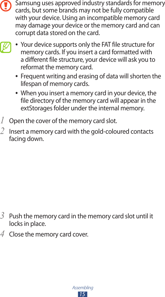 Assembling15Samsung uses approved industry standards for memory cards, but some brands may not be fully compatible with your device. Using an incompatible memory card may damage your device or the memory card and can corrupt data stored on the card.Your device supports only the FAT file structure for  ●memory cards. If you insert a card formatted with a different file structure, your device will ask you to reformat the memory card.Frequent writing and erasing of data will shorten the  ●lifespan of memory cards.When you insert a memory card in your device, the  ●file directory of the memory card will appear in the extStorages folder under the internal memory.Open the cover of the memory card slot.1 Insert a memory card with the gold-coloured contacts 2 facing down.Push the memory card in the memory card slot until it 3 locks in place.Close the memory card cover.4 
