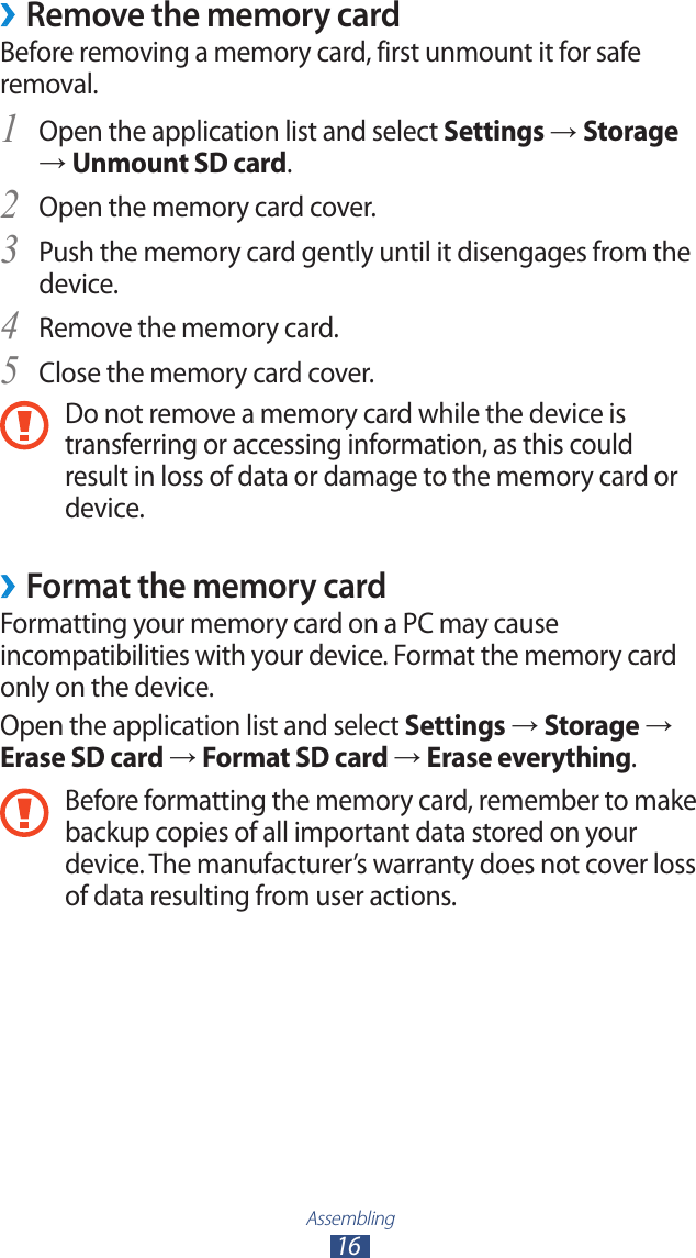 Assembling16Remove the memory card &rsaquo;Before removing a memory card, first unmount it for safe removal.Open the application list and select 1 Settings &rarr; Storage &rarr; Unmount SD card.Open the memory card cover.2 Push the memory card gently until it disengages from the 3 device.Remove the memory card.4 Close the memory card cover.5 Do not remove a memory card while the device is transferring or accessing information, as this could result in loss of data or damage to the memory card or device. Format the memory card &rsaquo;Formatting your memory card on a PC may cause incompatibilities with your device. Format the memory card only on the device.Open the application list and select Settings &rarr; Storage &rarr; Erase SD card &rarr; Format SD card &rarr; Erase everything.Before formatting the memory card, remember to make backup copies of all important data stored on your device. The manufacturer&rsquo;s warranty does not cover loss of data resulting from user actions.