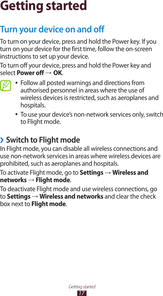 17Getting startedGetting startedTurn your device on and offTo turn on your device, press and hold the Power key. If you turn on your device for the first time, follow the on-screen instructions to set up your device.To turn off your device, press and hold the Power key and select Power off &rarr; OK.Follow all posted warnings and directions from  ●authorised personnel in areas where the use of wireless devices is restricted, such as aeroplanes and hospitals.To use your device&rsquo;s non-network services only, switch  ●to Flight mode.Switch to Flight mode &rsaquo;In Flight mode, you can disable all wireless connections and use non-network services in areas where wireless devices are prohibited, such as aeroplanes and hospitals.To activate Flight mode, go to Settings &rarr; Wireless and networks &rarr; Flight mode.To deactivate Flight mode and use wireless connections, go to Settings &rarr; Wireless and networks and clear the check box next to Flight mode.