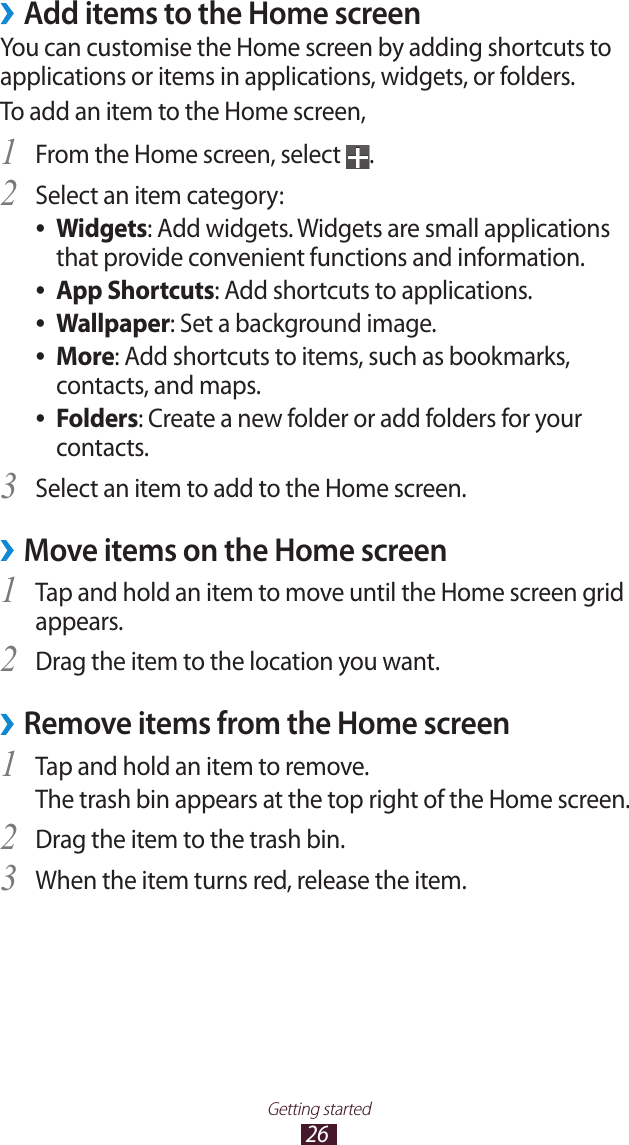 26Getting started &rsaquo;Add items to the Home screenYou can customise the Home screen by adding shortcuts to applications or items in applications, widgets, or folders. To add an item to the Home screen,From the Home screen, select 1 .Select an item category:2 Widgets ●: Add widgets. Widgets are small applications that provide convenient functions and information.App Shortcuts ●: Add shortcuts to applications.Wallpaper ●: Set a background image.More ●: Add shortcuts to items, such as bookmarks, contacts, and maps.Folders ●: Create a new folder or add folders for your contacts.Select an item to add to the Home screen.3 Move items on the Home screen &rsaquo;Tap and hold an item to move until the Home screen grid 1 appears. Drag the item to the location you want.2 Remove items from the Home screen &rsaquo;Tap and hold an item to remove. 1 The trash bin appears at the top right of the Home screen.Drag the item to the trash bin.2 When the item turns red, release the item.3 