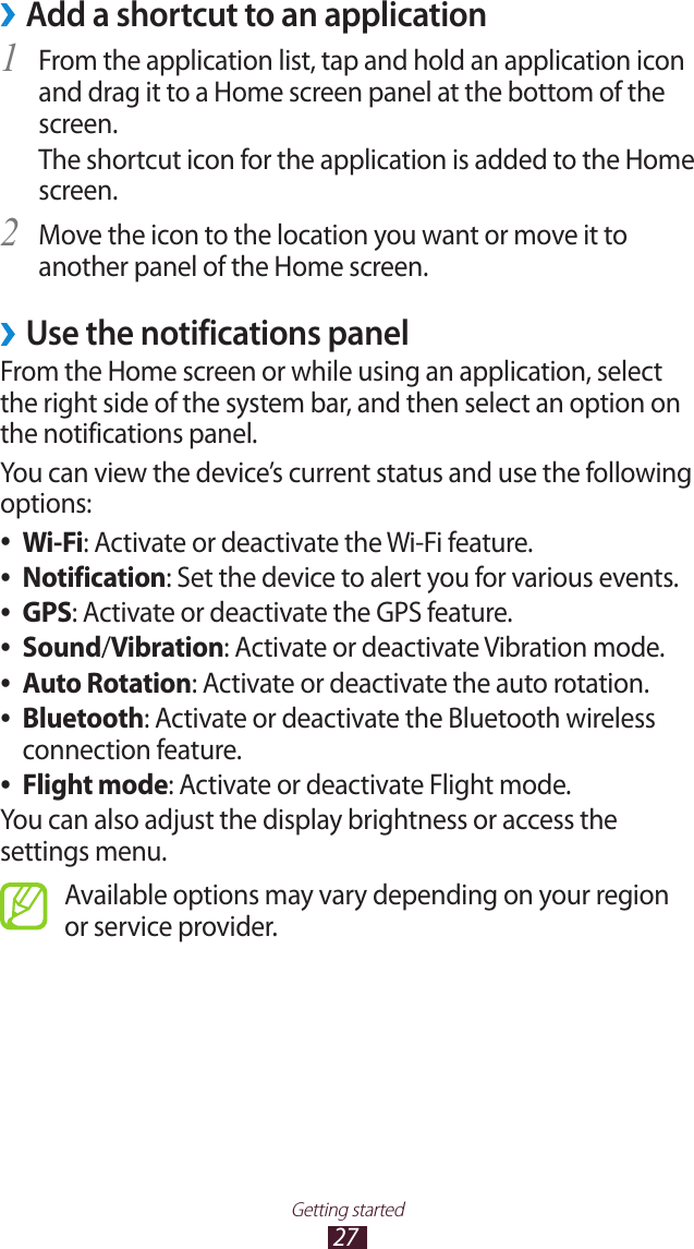 27Getting startedAdd a shortcut to an application &rsaquo;From the application list, tap and hold an application icon 1 and drag it to a Home screen panel at the bottom of the screen.The shortcut icon for the application is added to the Home screen.Move the icon to the location you want or move it to 2 another panel of the Home screen.Use the notifications panel &rsaquo;From the Home screen or while using an application, select the right side of the system bar, and then select an option on the notifications panel.You can view the device&rsquo;s current status and use the following options:Wi-Fi ●: Activate or deactivate the Wi-Fi feature.Notification ●: Set the device to alert you for various events.GPS ●: Activate or deactivate the GPS feature.Sound ●/Vibration: Activate or deactivate Vibration mode.Auto Rotation ●: Activate or deactivate the auto rotation.Bluetooth ●: Activate or deactivate the Bluetooth wireless connection feature.Flight mode ●: Activate or deactivate Flight mode.You can also adjust the display brightness or access the settings menu.Available options may vary depending on your region or service provider.