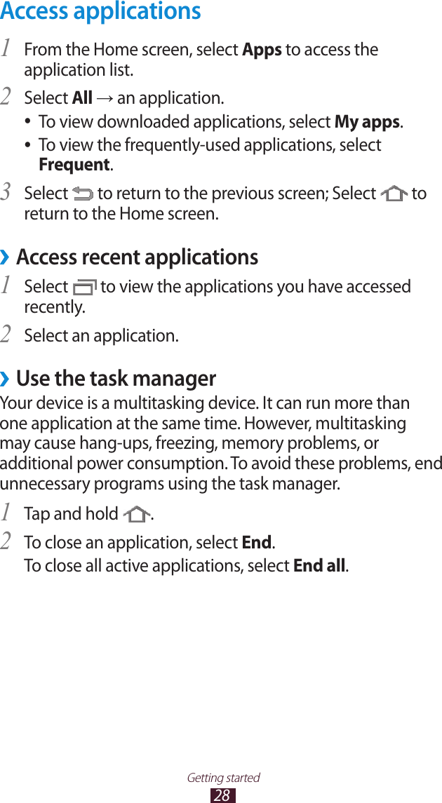 28Getting startedAccess applicationsFrom the Home screen, select 1 Apps to access the application list.Select 2 All &rarr; an application.To view downloaded applications, select  ●My apps.To view the frequently-used applications, select  ●Frequent.Select 3  to return to the previous screen; Select   to return to the Home screen.Access recent applications &rsaquo;Select 1  to view the applications you have accessed recently.Select an application.2 Use the task manager &rsaquo;Your device is a multitasking device. It can run more than one application at the same time. However, multitasking may cause hang-ups, freezing, memory problems, or additional power consumption. To avoid these problems, end unnecessary programs using the task manager.Tap and hold 1 .To close an application, select 2 End.To close all active applications, select End all.