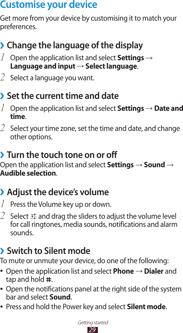 29Getting startedCustomise your deviceGet more from your device by customising it to match your preferences.Change the language of the display &rsaquo;Open the application list and select 1 Settings &rarr; Language and input &rarr; Select language.Select a language you want.2 Set the current time and date &rsaquo;Open the application list and select 1 Settings &rarr; Date and time.Select your time zone, set the time and date, and change 2 other options.Turn the touch tone on or off &rsaquo;Open the application list and select Settings &rarr; Sound &rarr; Audible selection.Adjust the device&rsquo;s volume &rsaquo;Press the Volume key up or down.1 Select 2  and drag the sliders to adjust the volume level for call ringtones, media sounds, notifications and alarm sounds.Switch to Silent mode &rsaquo;To mute or unmute your device, do one of the following:Open the application list and select  ●Phone &rarr; Dialer and tap and hold  .Open the notifications panel at the right side of the system  ●bar and select Sound.Press and hold the Power key and select  ●Silent mode.