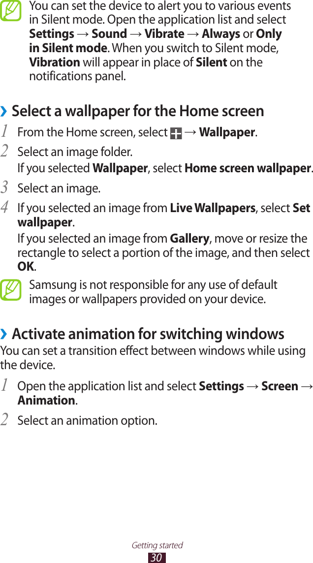 30Getting startedYou can set the device to alert you to various events in Silent mode. Open the application list and select Settings &rarr; Sound &rarr; Vibrate &rarr; Always or Only in Silent mode. When you switch to Silent mode, Vibration will appear in place of Silent on the notifications panel.Select a wallpaper for the Home screen &rsaquo;From the Home screen, select 1  &rarr; Wallpaper.Select an image folder.2 If you selected Wallpaper, select Home screen wallpaper.Select an image.3 If you selected an image from 4 Live Wallpapers, select Set wallpaper. If you selected an image from Gallery, move or resize the rectangle to select a portion of the image, and then select OK.Samsung is not responsible for any use of default images or wallpapers provided on your device.Activate animation for switching windows &rsaquo;You can set a transition effect between windows while using the device.Open the application list and select 1 Settings &rarr; Screen &rarr; Animation.Select an animation option.2 