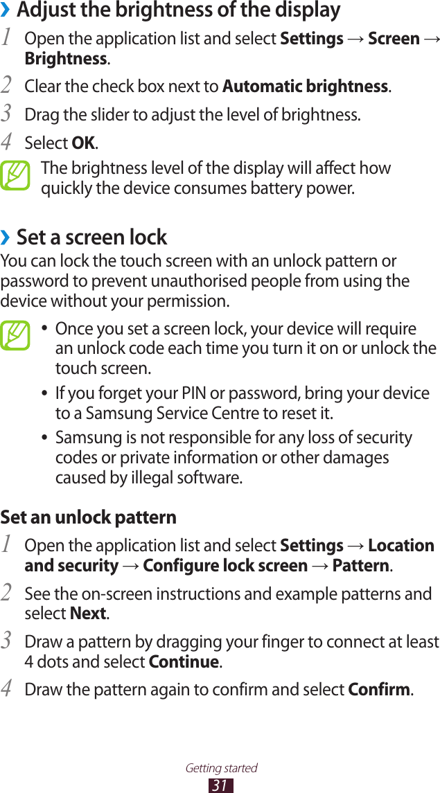 31Getting startedAdjust the brightness of the display &rsaquo;Open the application list and select 1 Settings &rarr; Screen &rarr; Brightness.Clear the check box next to 2 Automatic brightness.Drag the slider to adjust the level of brightness.3 Select 4 OK.The brightness level of the display will affect how quickly the device consumes battery power. &rsaquo;Set a screen lockYou can lock the touch screen with an unlock pattern or password to prevent unauthorised people from using the device without your permission.Once you set a screen lock, your device will require  ●an unlock code each time you turn it on or unlock the touch screen.If you forget your PIN or password, bring your device  ●to a Samsung Service Centre to reset it.Samsung is not responsible for any loss of security  ●codes or private information or other damages caused by illegal software.Set an unlock patternOpen the application list and select 1 Settings &rarr; Location and security &rarr; Configure lock screen &rarr; Pattern.See the on-screen instructions and example patterns and 2 select Next.Draw a pattern by dragging your finger to connect at least 3 4 dots and select Continue.Draw the pattern again to confirm and select 4 Confirm.