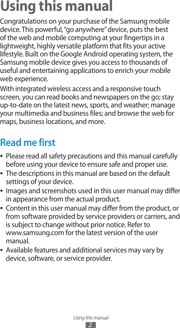 Using this manual2Using this manualCongratulations on your purchase of the Samsung mobile device. This powerful, &ldquo;go anywhere&rdquo; device, puts the best of the web and mobile computing at your fingertips in a lightweight, highly versatile platform that fits your active lifestyle. Built on the Google Android operating system, the Samsung mobile device gives you access to thousands of useful and entertaining applications to enrich your mobile web experience.With integrated wireless access and a responsive touch screen, you can read books and newspapers on the go; stay up-to-date on the latest news, sports, and weather; manage your multimedia and business files; and browse the web for maps, business locations, and more.Read me firstPlease read all safety precautions and this manual carefully  ●before using your device to ensure safe and proper use.The descriptions in this manual are based on the default  ●settings of your device. Images and screenshots used in this user manual may differ  ●in appearance from the actual product.Content in this user manual may differ from the product, or  ●from software provided by service providers or carriers, and is subject to change without prior notice. Refer to  www.samsung.com for the latest version of the user manual.Available features and additional services may vary by  ●device, software, or service provider.