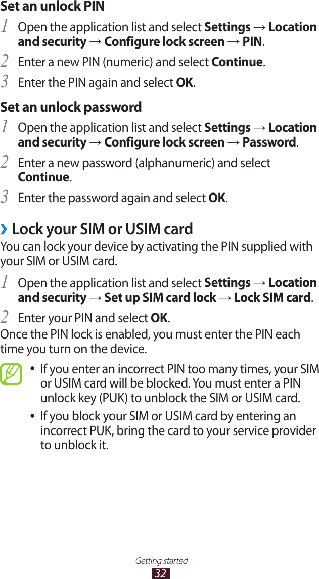 32Getting startedSet an unlock PINOpen the application list and select 1 Settings &rarr; Location and security &rarr; Configure lock screen &rarr; PIN.Enter a new PIN (numeric) and select 2 Continue.Enter the PIN again and select 3 OK.Set an unlock passwordOpen the application list and select 1 Settings &rarr; Location and security &rarr; Configure lock screen &rarr; Password.Enter a new password (alphanumeric) and select 2 Continue.Enter the password again and select 3 OK.Lock your SIM or USIM card &rsaquo;You can lock your device by activating the PIN supplied with your SIM or USIM card. Open the application list and select 1 Settings &rarr; Location and security &rarr; Set up SIM card lock &rarr; Lock SIM card.Enter your PIN and select 2 OK.Once the PIN lock is enabled, you must enter the PIN each time you turn on the device.If you enter an incorrect PIN too many times, your SIM  ●or USIM card will be blocked. You must enter a PIN unlock key (PUK) to unblock the SIM or USIM card. If you block your SIM or USIM card by entering an  ●incorrect PUK, bring the card to your service provider to unblock it.