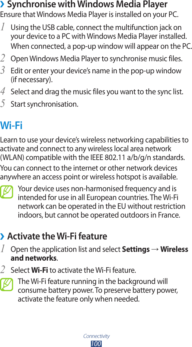 Connectivity100 &rsaquo;Synchronise with Windows Media PlayerEnsure that Windows Media Player is installed on your PC.Using the USB cable, connect the multifunction jack on 1 your device to a PC with Windows Media Player installed.When connected, a pop-up window will appear on the PC.Open Windows Media Player to synchronise music files.2 Edit or enter your device&rsquo;s name in the pop-up window  3 (if necessary).Select and drag the music files you want to the sync list.4 Start synchronisation.5 Wi-FiLearn to use your device&rsquo;s wireless networking capabilities to activate and connect to any wireless local area network  (WLAN) compatible with the IEEE 802.11 a/b/g/n standards.You can connect to the internet or other network devices anywhere an access point or wireless hotspot is available.Your device uses non-harmonised frequency and is intended for use in all European countries. The Wi-Fi network can be operated in the EU without restriction indoors, but cannot be operated outdoors in France. &rsaquo;Activate the Wi-Fi featureOpen the application list and select 1 Settings &rarr; Wireless and networks.Select 2 Wi-Fi to activate the Wi-Fi feature.The Wi-Fi feature running in the background will consume battery power. To preserve battery power, activate the feature only when needed.