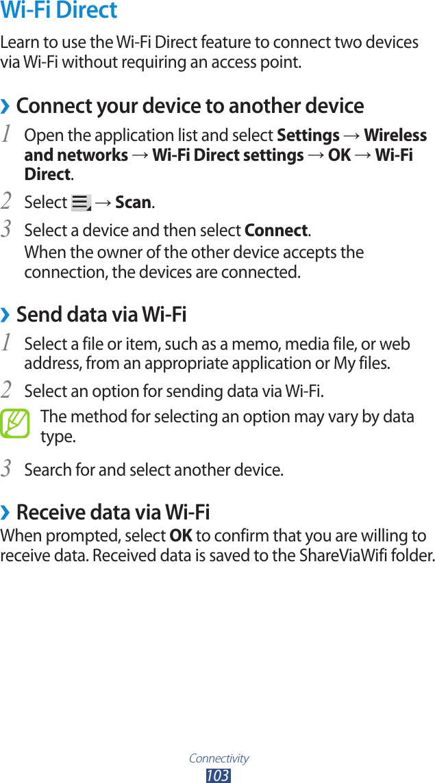 Connectivity103Wi-Fi DirectLearn to use the Wi-Fi Direct feature to connect two devices via Wi-Fi without requiring an access point.Connect your device to another device &rsaquo;Open the application list and select 1 Settings &rarr; Wireless and networks &rarr; Wi-Fi Direct settings &rarr; OK &rarr; Wi-Fi Direct.Select 2  &rarr; Scan.Select a device and then select 3 Connect.When the owner of the other device accepts the connection, the devices are connected.Send data via Wi-Fi &rsaquo;Select a file or item, such as a memo, media file, or web 1 address, from an appropriate application or My files.Select an option for sending data via Wi-Fi.2 The method for selecting an option may vary by data type.Search for and select another device.3 Receive data via Wi-Fi &rsaquo;When prompted, select OK to confirm that you are willing to receive data. Received data is saved to the ShareViaWifi folder.