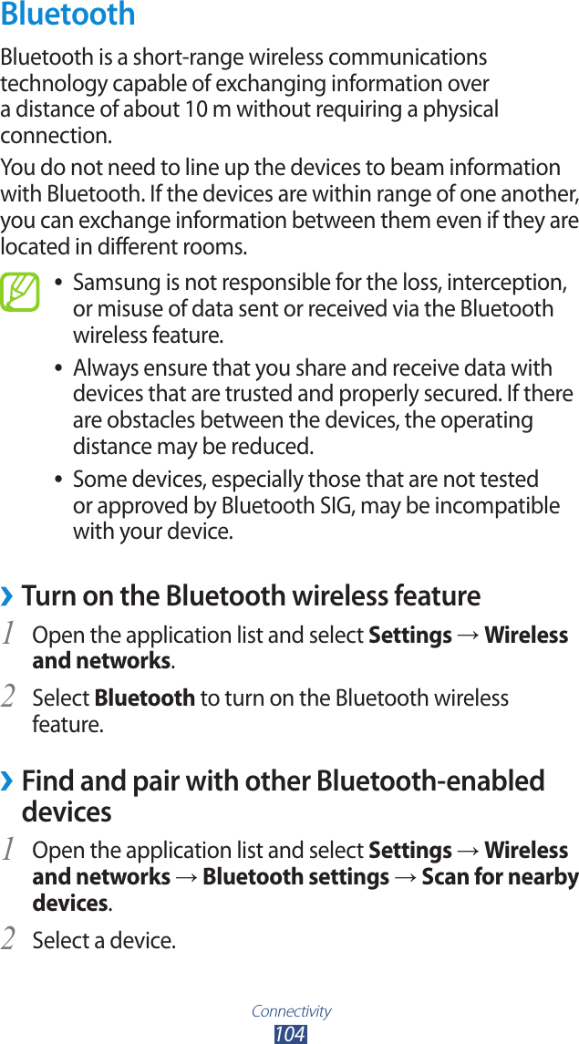 Connectivity104BluetoothBluetooth is a short-range wireless communications technology capable of exchanging information over a distance of about 10 m without requiring a physical connection.You do not need to line up the devices to beam information with Bluetooth. If the devices are within range of one another, you can exchange information between them even if they are located in different rooms.Samsung is not responsible for the loss, interception,  ●or misuse of data sent or received via the Bluetooth wireless feature. Always ensure that you share and receive data with  ●devices that are trusted and properly secured. If there are obstacles between the devices, the operating distance may be reduced.Some devices, especially those that are not tested  ●or approved by Bluetooth SIG, may be incompatible with your device. &rsaquo;Turn on the Bluetooth wireless featureOpen the application list and select 1 Settings &rarr; Wireless and networks.Select 2 Bluetooth to turn on the Bluetooth wireless feature. Find and pair with other Bluetooth-enabled  &rsaquo;devicesOpen the application list and select 1 Settings &rarr; Wireless and networks &rarr; Bluetooth settings &rarr; Scan for nearby devices.Select a device.2 