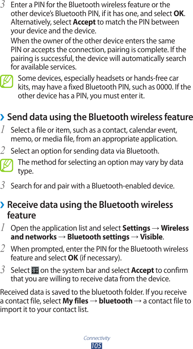 Connectivity105Enter a PIN for the Bluetooth wireless feature or the 3 other device&rsquo;s Bluetooth PIN, if it has one, and select OK. Alternatively, select Accept to match the PIN between your device and the device.When the owner of the other device enters the same PIN or accepts the connection, pairing is complete. If the pairing is successful, the device will automatically search for available services.Some devices, especially headsets or hands-free car kits, may have a fixed Bluetooth PIN, such as 0000. If the other device has a PIN, you must enter it.Send data using the Bluetooth wireless feature &rsaquo;Select a file or item, such as a contact, calendar event, 1 memo, or media file, from an appropriate application.Select an option for sending data via Bluetooth.2 The method for selecting an option may vary by data type.Search for and pair with a Bluetooth-enabled device.3  &rsaquo;Receive data using the Bluetooth wireless featureOpen the application list and select 1 Settings &rarr; Wireless and networks &rarr; Bluetooth settings &rarr; Visible.When prompted, enter the PIN for the Bluetooth wireless 2 feature and select OK (if necessary). Select 3  on the system bar and select Accept to confirm that you are willing to receive data from the device.Received data is saved to the bluetooth folder. If you receive a contact file, select My files &rarr; bluetooth &rarr; a contact file to import it to your contact list.