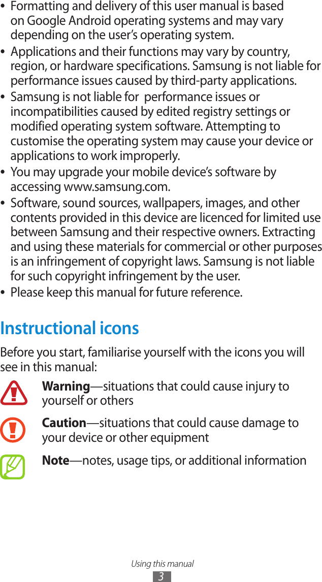 Using this manual3Formatting and delivery of this user manual is based  ●on Google Android operating systems and may vary depending on the user&rsquo;s operating system.Applications and their functions may vary by country,  ●region, or hardware specifications. Samsung is not liable for performance issues caused by third-party applications.Samsung is not liable for  performance issues or  ●incompatibilities caused by edited registry settings or modified operating system software. Attempting to customise the operating system may cause your device or applications to work improperly.You may upgrade your mobile device&rsquo;s software by  ●accessing www.samsung.com.Software, sound sources, wallpapers, images, and other  ●contents provided in this device are licenced for limited use between Samsung and their respective owners. Extracting and using these materials for commercial or other purposes is an infringement of copyright laws. Samsung is not liable for such copyright infringement by the user.Please keep this manual for future reference. ●Instructional iconsBefore you start, familiarise yourself with the icons you will see in this manual: Warning&mdash;situations that could cause injury to yourself or othersCaution&mdash;situations that could cause damage to your device or other equipmentNote&mdash;notes, usage tips, or additional information 