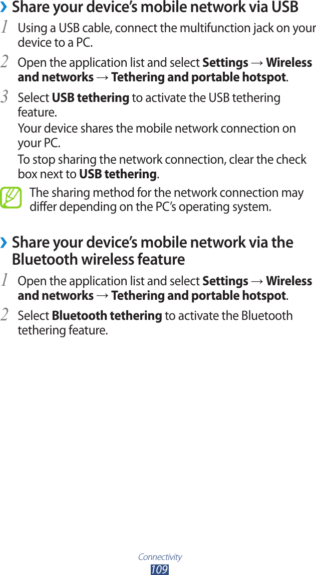 Connectivity109 &rsaquo;Share your device&rsquo;s mobile network via USBUsing a USB cable, connect the multifunction jack on your 1 device to a PC.Open the application list and select 2 Settings &rarr; Wireless and networks &rarr; Tethering and portable hotspot.Select 3 USB tethering to activate the USB tethering feature.Your device shares the mobile network connection on your PC.To stop sharing the network connection, clear the check box next to USB tethering.The sharing method for the network connection may differ depending on the PC&rsquo;s operating system. &rsaquo;Share your device&rsquo;s mobile network via the Bluetooth wireless featureOpen the application list and select 1 Settings &rarr; Wireless and networks &rarr; Tethering and portable hotspot.Select 2 Bluetooth tethering to activate the Bluetooth tethering feature.