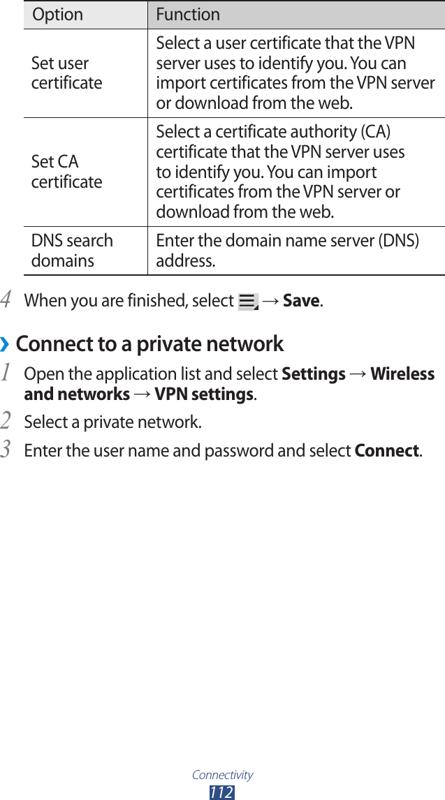 Connectivity112Option FunctionSet user certificateSelect a user certificate that the VPN server uses to identify you. You can import certificates from the VPN server or download from the web.Set CA certificateSelect a certificate authority (CA) certificate that the VPN server uses to identify you. You can import certificates from the VPN server or download from the web.DNS search domainsEnter the domain name server (DNS) address.When you are finished, select 4  &rarr; Save.Connect to a private network &rsaquo;Open the application list and select 1 Settings &rarr; Wireless and networks &rarr; VPN settings.Select a private network.2 Enter the user name and password and select 3 Connect.
