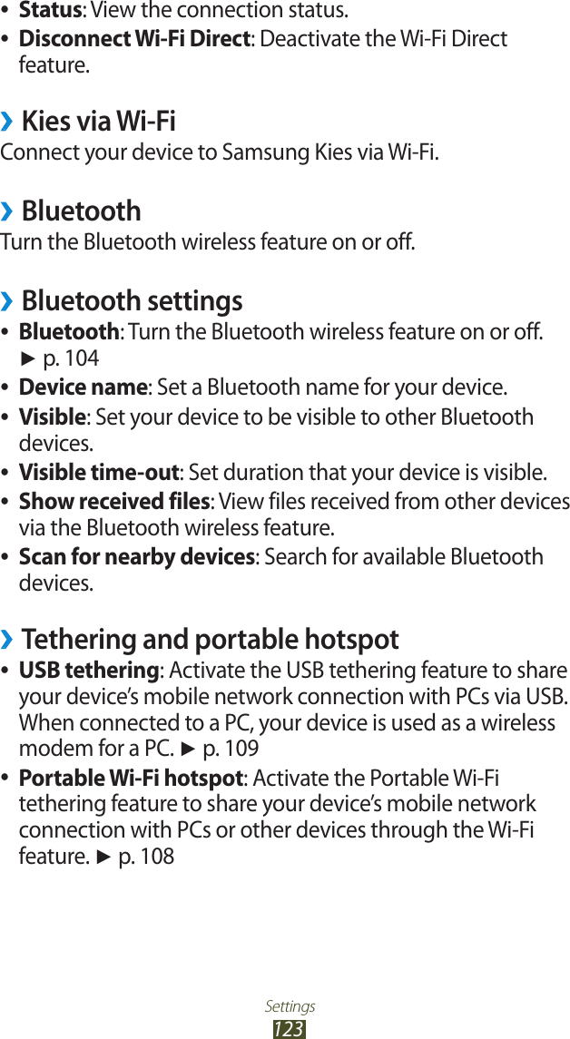 Settings123Status ●: View the connection status.Disconnect Wi-Fi Direct ●: Deactivate the Wi-Fi Direct feature.Kies via Wi-Fi &rsaquo;Connect your device to Samsung Kies via Wi-Fi.Bluetooth &rsaquo;Turn the Bluetooth wireless feature on or off.Bluetooth settings &rsaquo;Bluetooth ●: Turn the Bluetooth wireless feature on or off. ► p. 104Device name ●: Set a Bluetooth name for your device.Visible ●: Set your device to be visible to other Bluetooth devices.Visible time-out ●: Set duration that your device is visible.Show received files ●: View files received from other devices via the Bluetooth wireless feature.Scan for nearby devices ●: Search for available Bluetooth devices.Tethering and portable hotspot &rsaquo;USB tethering ●: Activate the USB tethering feature to share your device&rsquo;s mobile network connection with PCs via USB. When connected to a PC, your device is used as a wireless modem for a PC. ► p. 109Portable Wi-Fi hotspot ●: Activate the Portable Wi-Fi tethering feature to share your device&rsquo;s mobile network connection with PCs or other devices through the Wi-Fi feature. ► p. 108