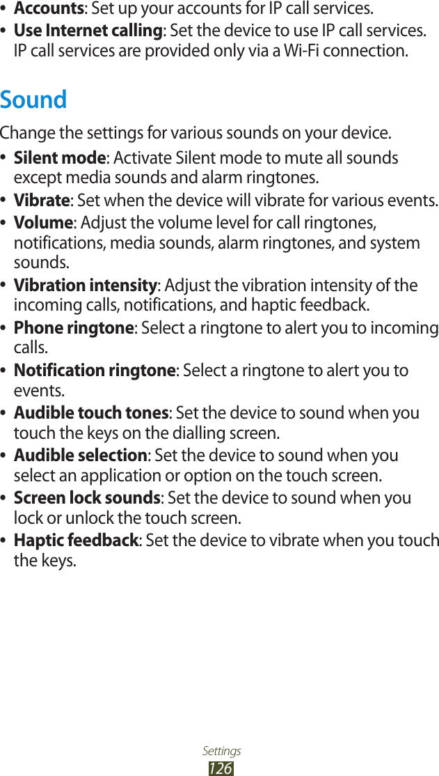 Settings126Accounts ●: Set up your accounts for IP call services.Use Internet calling ●: Set the device to use IP call services. IP call services are provided only via a Wi-Fi connection.SoundChange the settings for various sounds on your device. Silent mode ●: Activate Silent mode to mute all sounds except media sounds and alarm ringtones.Vibrate ●: Set when the device will vibrate for various events.Volume ●: Adjust the volume level for call ringtones, notifications, media sounds, alarm ringtones, and system sounds.Vibration intensity ●: Adjust the vibration intensity of the incoming calls, notifications, and haptic feedback.Phone ringtone ●: Select a ringtone to alert you to incoming calls.Notification ringtone ●: Select a ringtone to alert you to events.Audible touch tones ●: Set the device to sound when you touch the keys on the dialling screen.Audible selection ●: Set the device to sound when you select an application or option on the touch screen.Screen lock sounds ●: Set the device to sound when you lock or unlock the touch screen.Haptic feedback ●: Set the device to vibrate when you touch the keys.