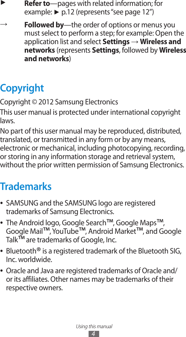 Using this manual4►Refer to&mdash;pages with related information; for example: ► p.12 (represents &ldquo;see page 12&rdquo;)&rarr;Followed by&mdash;the order of options or menus you must select to perform a step; for example: Open the application list and select Settings &rarr; Wireless and networks (represents Settings, followed by Wireless and networks)CopyrightCopyright &copy; 2012 Samsung ElectronicsThis user manual is protected under international copyright laws.No part of this user manual may be reproduced, distributed, translated, or transmitted in any form or by any means, electronic or mechanical, including photocopying, recording, or storing in any information storage and retrieval system, without the prior written permission of Samsung Electronics.TrademarksSAMSUNG and the SAMSUNG logo are registered  ●trademarks of Samsung Electronics.The Android logo, Google Search ●&trade;, Google Maps&trade;, Google Mail&trade;, YouTube&trade;, Android Market&trade;, and Google Talk&trade; are trademarks of Google, Inc.Bluetooth ●&reg; is a registered trademark of the Bluetooth SIG, Inc. worldwide.Oracle and Java are registered trademarks of Oracle and/  ●or its affiliates. Other names may be trademarks of their respective owners.