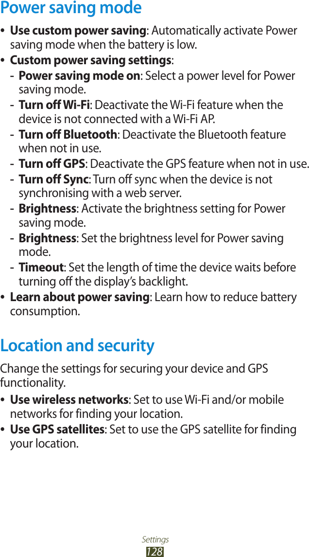 Settings128Power saving modeUse custom power saving ●: Automatically activate Power saving mode when the battery is low.Custom power saving settings ●:Power saving mode on -: Select a power level for Power saving mode.Turn off Wi-Fi -: Deactivate the Wi-Fi feature when the device is not connected with a Wi-Fi AP.Turn off Bluetooth -: Deactivate the Bluetooth feature when not in use.Turn off GPS -: Deactivate the GPS feature when not in use.Turn off Sync -: Turn off sync when the device is not synchronising with a web server.Brightness -: Activate the brightness setting for Power saving mode.Brightness -: Set the brightness level for Power saving mode.Timeout -: Set the length of time the device waits before turning off the display&rsquo;s backlight.Learn about power saving ●: Learn how to reduce battery consumption. Location and securityChange the settings for securing your device and GPS functionality.Use wireless networks ●: Set to use Wi-Fi and/or mobile networks for finding your location.Use GPS satellites ●: Set to use the GPS satellite for finding your location.
