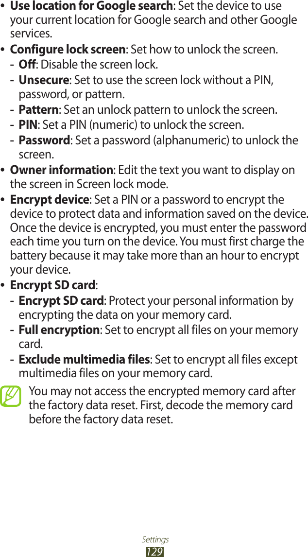 Settings129Use location for Google search ●: Set the device to use your current location for Google search and other Google services.Configure lock screen ●: Set how to unlock the screen.Off -: Disable the screen lock.Unsecure -: Set to use the screen lock without a PIN, password, or pattern.Pattern -: Set an unlock pattern to unlock the screen.PIN -: Set a PIN (numeric) to unlock the screen.Password -: Set a password (alphanumeric) to unlock the screen.Owner information ●: Edit the text you want to display on the screen in Screen lock mode.Encrypt device ●: Set a PIN or a password to encrypt the device to protect data and information saved on the device. Once the device is encrypted, you must enter the password each time you turn on the device. You must first charge the battery because it may take more than an hour to encrypt your device.Encrypt SD card ●:Encrypt SD card -: Protect your personal information by encrypting the data on your memory card.Full encryption -: Set to encrypt all files on your memory card.Exclude multimedia files -: Set to encrypt all files except multimedia files on your memory card.You may not access the encrypted memory card after the factory data reset. First, decode the memory card before the factory data reset.