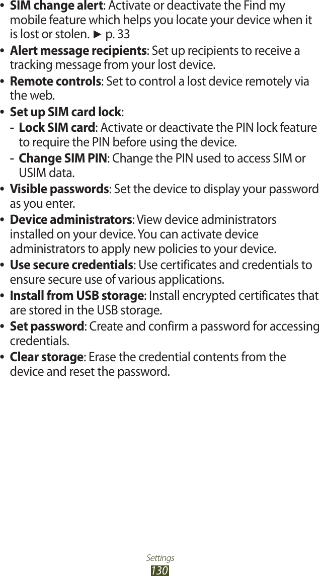 Settings130SIM change alert ●: Activate or deactivate the Find my mobile feature which helps you locate your device when it is lost or stolen. ► p. 33Alert message recipients ●: Set up recipients to receive a tracking message from your lost device.Remote controls ●: Set to control a lost device remotely via the web.Set up SIM card lock ●:Lock SIM card -: Activate or deactivate the PIN lock feature to require the PIN before using the device.Change SIM PIN -: Change the PIN used to access SIM or USIM data.Visible passwords ●: Set the device to display your password as you enter.Device administrators ●: View device administrators installed on your device. You can activate device administrators to apply new policies to your device.Use secure credentials ●: Use certificates and credentials to ensure secure use of various applications.Install from USB storage ●: Install encrypted certificates that are stored in the USB storage.Set password ●: Create and confirm a password for accessing credentials.Clear storage ●: Erase the credential contents from the device and reset the password.