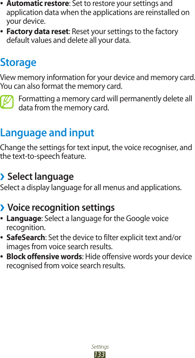 Settings133Automatic restore ●: Set to restore your settings and application data when the applications are reinstalled on your device.Factory data reset ●: Reset your settings to the factory default values and delete all your data.StorageView memory information for your device and memory card. You can also format the memory card.Formatting a memory card will permanently delete all data from the memory card.Language and inputChange the settings for text input, the voice recogniser, and the text-to-speech feature. &rsaquo;Select languageSelect a display language for all menus and applications.Voice recognition settings &rsaquo;Language ●: Select a language for the Google voice recognition.SafeSearch ●: Set the device to filter explicit text and/or images from voice search results.Block offensive words ●: Hide offensive words your device recognised from voice search results.